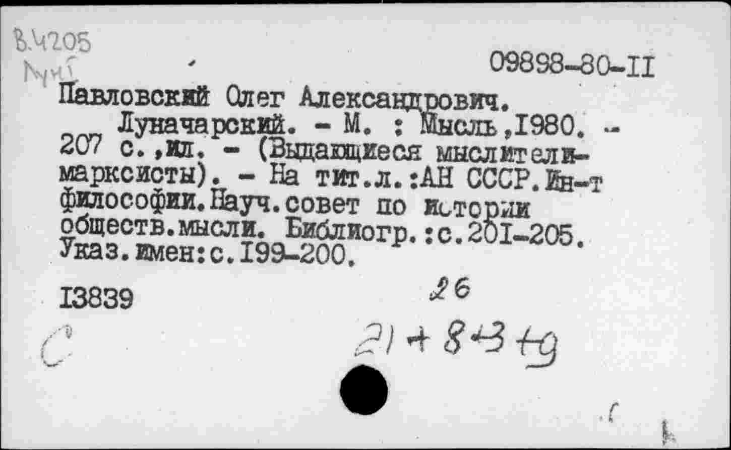 ﻿'	09898-80-11
Павловский Олег Александрович.
Луначарский. - М. ; Мысль,1980. -*07 с. ,ил. - (Ввдапциеся мыслители-марксисты). - На тит.л.:АН СССР.йн-т философии.Науч.совет по истории обществ, мысли. Библиогр.: с. 201-205 Указ.имен:с.199-200. Р	’
13839	6
/?/ 4	{-д